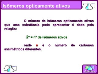 Isômeros opticamente ativos

         O número de isômeros opticamente ativos
que uma substância pode apresentar é dado pela
relação:

             2n = n° de isômeros ativos

            onde n é       o   número     de   carbonos
assimétricos diferentes.




                                                 Química
 