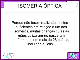 ISOMERIA ÓPTICA


Porque não foram realizados testes
   suficientes em relação a um dos
 isômeros, muitas crianças cujas as
    mães utilizaram-no nasceram
 deformadas em mais de 28 países,
           incluindo o Brasil.


                                  Química
 