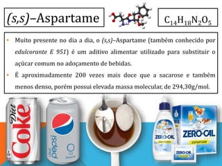 (s,s)–Aspartame
• Muito presente no dia a dia, o (s,s)–Aspartame (também conhecido por
edulcorante E 951) é um aditivo alimentar utilizado para substituir o
açúcar comum no adoçamento de bebidas.
• É aproximadamente 200 vezes mais doce que a sacarose e também
menos denso, porém possui elevada massa molecular, de 294,30g/mol.
C14H18N2O5
 