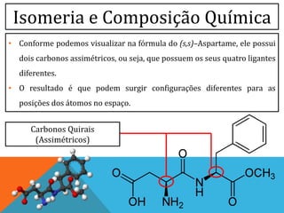Isomeria e Composição Química
• Conforme podemos visualizar na fórmula do (s,s)–Aspartame, ele possui
dois carbonos assimétricos, ou seja, que possuem os seus quatro ligantes
diferentes.
• O resultado é que podem surgir configurações diferentes para as
posições dos átomos no espaço.
Carbonos Quirais
(Assimétricos)
 