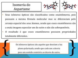 Isomeria do
Aspartame
• Seus isômeros ópticos são classificados como enantiômeros, pois
possuem a mesma fórmula molecular mas se diferenciam pelo
arranjo espacial dos seus átomos, sendo que esses enantiômeros são
a exata imagem especular um do outro e não são sobreponíveis.
• O resultado é que esses enantiômeros possuem propriedades
totalmente diferentes.
Os isômeros ópticos são aqueles que desviam a luz
plano-polarizada, sendo que cada um a desvia
para um sentido contrário ao desvio do outro. }{
 