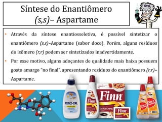 Síntese do Enantiômero
(s,s)– Aspartame
• Através da síntese enantiosseletiva, é possível sintetizar o
enantiômero (s,s)–Aspartame (sabor doce). Porém, alguns resíduos
do isômero (r,r) podem ser sintetizados inadvertidamente.
• Por esse motivo, alguns adoçantes de qualidade mais baixa possuem
gosto amargo “no final”, apresentando resíduos do enantiômero (r,r)–
Aspartame.
 