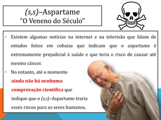 (s,s)–Aspartame
“O Veneno do Século”
• Existem algumas notícias na internet e na televisão que falam de
estudos feitos em cobaias que indicam que o aspartame é
extremamente prejudicial à saúde e que teria o risco de causar até
mesmo câncer.
• No entanto, até o momento
ainda não há nenhuma
comprovação científica que
indique que o (s,s)–Aspartame traria
esses riscos para os seres humanos.
 