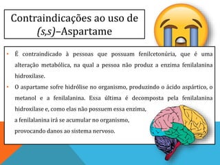 Contraindicações ao uso de
(s,s)–Aspartame
• É contraindicado à pessoas que possuam fenilcetonúria, que é uma
alteração metabólica, na qual a pessoa não produz a enzima fenilalanina
hidroxilase.
• O aspartame sofre hidrólise no organismo, produzindo o ácido aspártico, o
metanol e a fenilalanina. Essa última é decomposta pela fenilalanina
hidroxilase e, como elas não possuem essa enzima,
a fenilalanina irá se acumular no organismo,
provocando danos ao sistema nervoso.
 