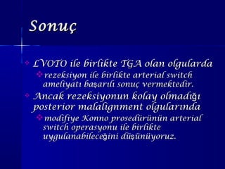 SonuçSonuç
 LVOTO ile birlikte TGA olan olgulardaLVOTO ile birlikte TGA olan olgularda
rezeksiyon ile birlikte arterial switchrezeksiyon ile birlikte arterial switch
ameliyatı ba arılı sonuç vermektedir.şameliyatı ba arılı sonuç vermektedir.ş
 Ancak rezeksiyonun kolay olmadı ığAncak rezeksiyonun kolay olmadı ığ
posterior malalignment olgularındaposterior malalignment olgularında
modifiye Konno prosedürünün arterialmodifiye Konno prosedürünün arterial
switch operasyonu ile birlikteswitch operasyonu ile birlikte
uygulanabilece ini dü ünüyoruz.ğ şuygulanabilece ini dü ünüyoruz.ğ ş
 
