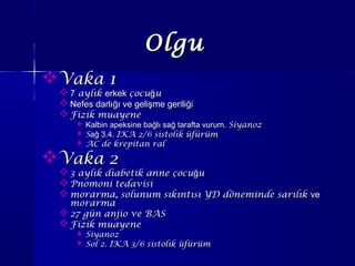 Vaka 1Vaka 1
 77 aylıkaylık erkekerkek çocu uğçocu uğ
 Nefes darlığı ve gelişme geriliğiNefes darlığı ve gelişme geriliği
 Fizik muayeneFizik muayene
 Kalbin apeksine bağlı sağ tarafta vurum.Kalbin apeksine bağlı sağ tarafta vurum. SiyanozSiyanoz
 SSağ 3.4.ağ 3.4. IKA 2/6 sistolik üfürümIKA 2/6 sistolik üfürüm
 AC de krepitan ralAC de krepitan ral
Vaka 2Vaka 2
 3 aylık diabetik anne çocu uğ3 aylık diabetik anne çocu uğ
 Pnomoni tedavisiPnomoni tedavisi
 morarma, solunum sıkıntısı YD döneminde sarılıkmorarma, solunum sıkıntısı YD döneminde sarılık veve
morarmamorarma
 27 gün anjio ve BAS27 gün anjio ve BAS
 Fizik muayeneFizik muayene
 SiyanozSiyanoz
 Sol 2. IKA 3/6 sistolik üfürümSol 2. IKA 3/6 sistolik üfürüm
OlguOlgu
 