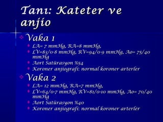 Tanı: Kateter veKateter ve
anjioanjio
 Vaka 1Vaka 1
 LA= 7 mmHg, RA=8 mmHg,LA= 7 mmHg, RA=8 mmHg,
 LV=83/0-8 mmHg, RV=94/0-9 mmHg, Ao= 75/40LV=83/0-8 mmHg, RV=94/0-9 mmHg, Ao= 75/40
mmHgmmHg
 Aort Satürasyon %54Aort Satürasyon %54
 Koroner anjiografiKoroner anjiografi:: normal koroner arterlernormal koroner arterler
 Vaka 2Vaka 2
 LA= 12 mmHg, RA=7 mmHg,LA= 12 mmHg, RA=7 mmHg,
 LV=64/0-7 mmHg, RV=81/0-10 mmHg, Ao= 70/40LV=64/0-7 mmHg, RV=81/0-10 mmHg, Ao= 70/40
mmHgmmHg
 Aort Satürasyon %40Aort Satürasyon %40
 Koroner anjiografiKoroner anjiografi:: normal koroner arterlernormal koroner arterler
 