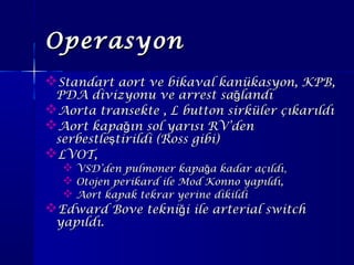 OperasyonOperasyon
Standart aort ve bikaval kanükasyon, KPB,Standart aort ve bikaval kanükasyon, KPB,
PDA divizyonu ve arrest sa landığPDA divizyonu ve arrest sa landığ
Aorta transekte , L button sirküler çıkarıldıAorta transekte , L button sirküler çıkarıldı
Aort kapa ın sol yarısı RV’denğAort kapa ın sol yarısı RV’denğ
serbestle tirildi (Ross gibi)şserbestle tirildi (Ross gibi)ş
LVOT,LVOT,
 VSD’den pulmoner kapa a kadar açıldığVSD’den pulmoner kapa a kadar açıldığ ,,
 Otojen perikard ile Mod Konno yapıldı,Otojen perikard ile Mod Konno yapıldı,
 Aort kapak tekrar yerine dikildiAort kapak tekrar yerine dikildi
Edward Bove tekni i ile arterial switchğEdward Bove tekni i ile arterial switchğ
yapıldı.yapıldı.
 