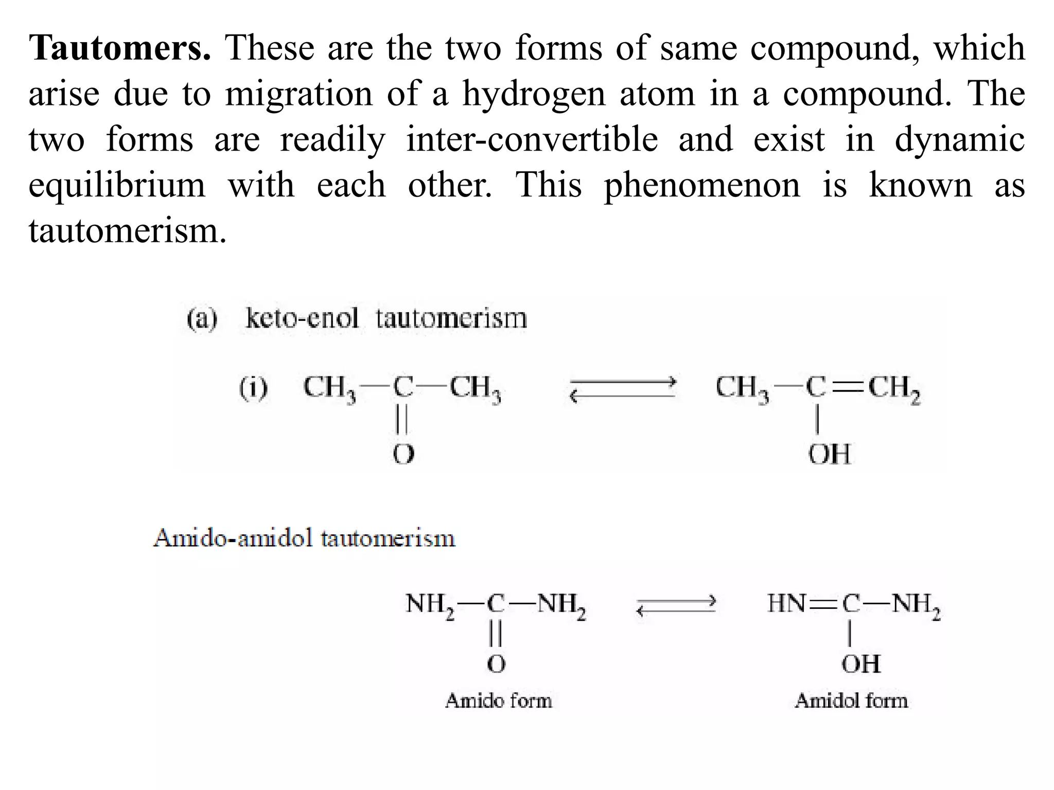 Tautomers. These are the two forms of same compound, which
arise due to migration of a hydrogen atom in a compound. The
two forms are readily inter-convertible and exist in dynamic
equilibrium with each other. This phenomenon is known as
tautomerism.
 
