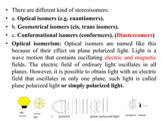 • There are different kind of stereoisomers:
• a. Optical isomers (e.g. enantiomers).
• b. Geometrical isomers (cis, trans isomers).
• c. Conformational isomers (conformers). (Diastereomers)
• Optical isomerism: Optical isomers are named like this
because of their effect on plane polarized light. Light is a
wave motion that contains oscillating electric and magnetic
fields. The electric field of ordinary light oscillates in all
planes. However, it is possible to obtain light with an electric
field that oscillates in only one plane. such light is called
plane polarized light or simply polarized light.
 