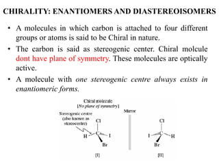 CHIRALITY: ENANTIOMERS AND DIASTEREOISOMERS
• A molecules in which carbon is attached to four different
groups or atoms is said to be Chiral in nature.
• The carbon is said as stereogenic center. Chiral molcule
dont have plane of symmetry. These molecules are optically
active.
• A molecule with one stereogenic centre always exists in
enantiomeric forms.
 