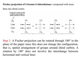 Fischer projection of 2-bromo-3-chlorobutane- compound with more
than one chiral centre.
Step 3. A Fischer projection can be rotated through 180° in the
plane of the paper since this does not change the configuration,
that is, spatial arrangement of groups around chiral carbon. A
rotation by 180° does not involve the interchange between
horizontal and vertical lines
 
