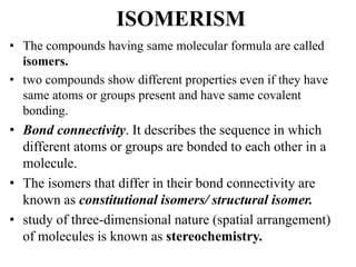 ISOMERISM
• The compounds having same molecular formula are called
isomers.
• two compounds show different properties even if they have
same atoms or groups present and have same covalent
bonding.
• Bond connectivity. It describes the sequence in which
different atoms or groups are bonded to each other in a
molecule.
• The isomers that differ in their bond connectivity are
known as constitutional isomers/ structural isomer.
• study of three-dimensional nature (spatial arrangement)
of molecules is known as stereochemistry.
 