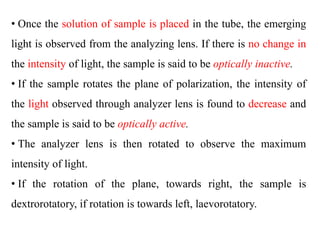 • Once the solution of sample is placed in the tube, the emerging
light is observed from the analyzing lens. If there is no change in
the intensity of light, the sample is said to be optically inactive.
• If the sample rotates the plane of polarization, the intensity of
the light observed through analyzer lens is found to decrease and
the sample is said to be optically active.
• The analyzer lens is then rotated to observe the maximum
intensity of light.
• If the rotation of the plane, towards right, the sample is
dextrorotatory, if rotation is towards left, laevorotatory.
 