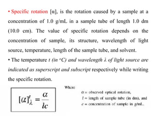 • Specific rotation [α], is the rotation caused by a sample at a
concentration of 1.0 g/mL in a sample tube of length 1.0 dm
(10.0 cm). The value of specific rotation depends on the
concentration of sample, its structure, wavelength of light
source, temperature, length of the sample tube, and solvent.
• The temperature t (in oC) and wavelength λ of light source are
indicated as superscript and subscript respectively while writing
the specific rotation.
 
