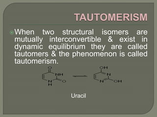 When two structural isomers are
mutually interconvertible & exist in
dynamic equilibrium they are called
tautomers & the phenomenon is called
tautomerism.
Uracil
 