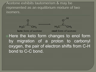 Here the keto form changes to enol form
by migration of a proton to carbonyl
oxygen, the pair of electron shifts from C-H
bond to C-C bond.
 