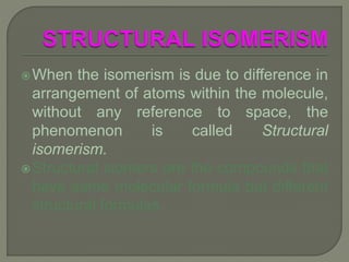 When the isomerism is due to difference in
arrangement of atoms within the molecule,
without any reference to space, the
phenomenon is called Structural
isomerism.
Structural isomers are the compounds that
have same molecular formula but different
structural formulas.
 