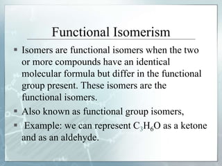 Functional Isomerism
 Isomers are functional isomers when the two
or more compounds have an identical
molecular formula but differ in the functional
group present. These isomers are the
functional isomers.
 Also known as functional group isomers,
 Example: we can represent C3H6O as a ketone
and as an aldehyde.
 