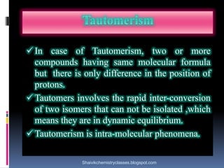  In case of Tautomerism, two or more
compounds having same molecular formula
but there is only difference in the position of
protons.
 Tautomers involves the rapid inter-conversion
of two isomers that can not be isolated ,which
means they are in dynamic equilibrium.
 Tautomerism is intra-molecular phenomena.
Shaivikchemistryclasses.blogspot.com
 