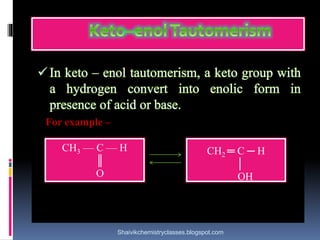 In keto – enol tautomerism, a keto group with
a hydrogen convert into enolic form in
presence of acid or base.
For example –
CH3 — C — H
║
O
CH2 ═ C ─ H
│
OH
Shaivikchemistryclasses.blogspot.com
 