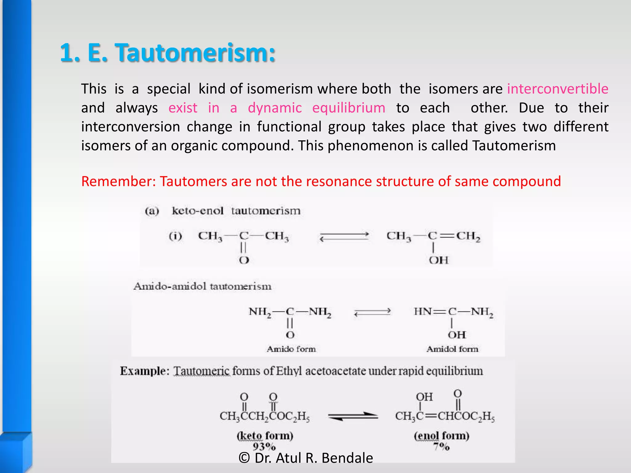 1. E. Tautomerism:
Remember: Tautomers are not the resonance structure of same compound
This is a special kind of isomerism where both the isomers are interconvertible
and always exist in a dynamic equilibrium to each other. Due to their
interconversion change in functional group takes place that gives two different
isomers of an organic compound. This phenomenon is called Tautomerism
© Dr. Atul R. Bendale
 