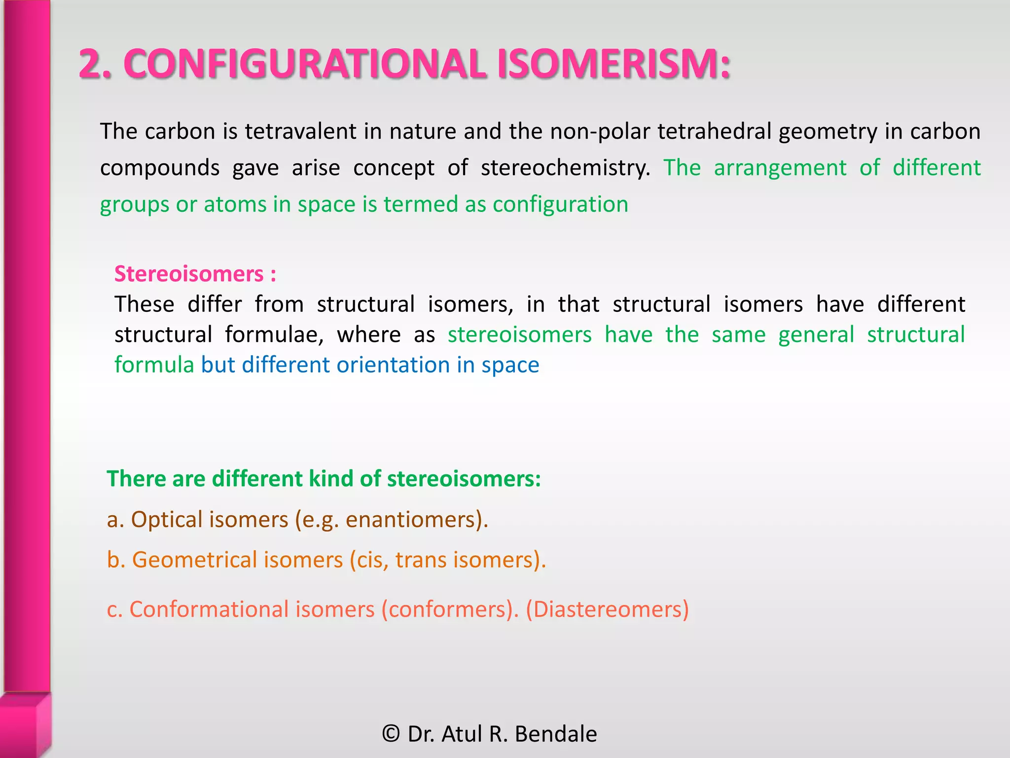 2. CONFIGURATIONAL ISOMERISM:
The carbon is tetravalent in nature and the non-polar tetrahedral geometry in carbon
compounds gave arise concept of stereochemistry. The arrangement of different
groups or atoms in space is termed as configuration
Stereoisomers :
These differ from structural isomers, in that structural isomers have different
structural formulae, where as stereoisomers have the same general structural
formula but different orientation in space
There are different kind of stereoisomers:
a. Optical isomers (e.g. enantiomers).
b. Geometrical isomers (cis, trans isomers).
c. Conformational isomers (conformers). (Diastereomers)
© Dr. Atul R. Bendale
 