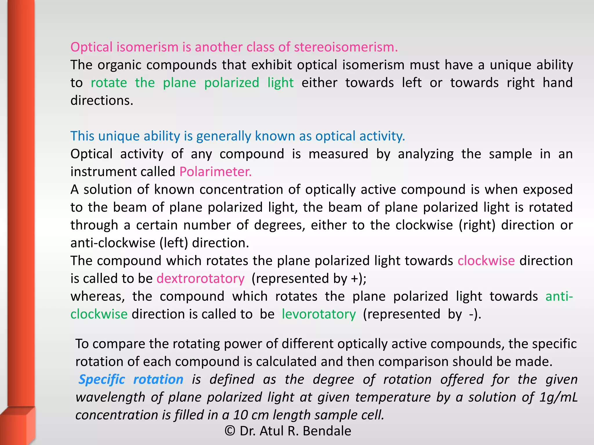Optical isomerism is another class of stereoisomerism.
The organic compounds that exhibit optical isomerism must have a unique ability
to rotate the plane polarized light either towards left or towards right hand
directions.
This unique ability is generally known as optical activity.
Optical activity of any compound is measured by analyzing the sample in an
instrument called Polarimeter.
A solution of known concentration of optically active compound is when exposed
to the beam of plane polarized light, the beam of plane polarized light is rotated
through a certain number of degrees, either to the clockwise (right) direction or
anti-clockwise (left) direction.
The compound which rotates the plane polarized light towards clockwise direction
is called to be dextrorotatory (represented by +);
whereas, the compound which rotates the plane polarized light towards anti-
clockwise direction is called to be levorotatory (represented by -).
To compare the rotating power of different optically active compounds, the specific
rotation of each compound is calculated and then comparison should be made.
Specific rotation is defined as the degree of rotation offered for the given
wavelength of plane polarized light at given temperature by a solution of 1g/mL
concentration is filled in a 10 cm length sample cell.
© Dr. Atul R. Bendale
 