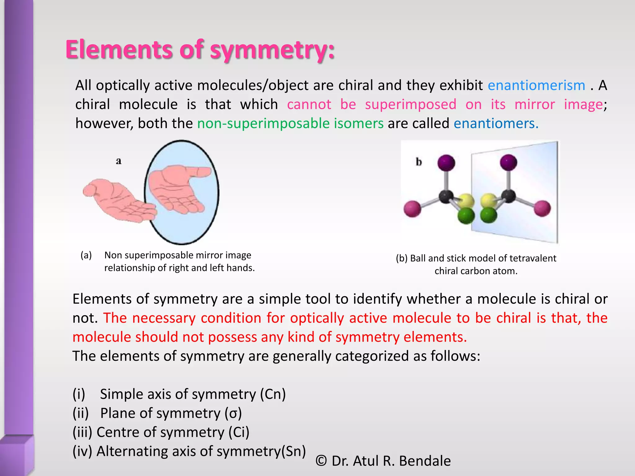 Elements of symmetry:
(a) Non superimposable mirror image
relationship of right and left hands.
Elements of symmetry are a simple tool to identify whether a molecule is chiral or
not. The necessary condition for optically active molecule to be chiral is that, the
molecule should not possess any kind of symmetry elements.
The elements of symmetry are generally categorized as follows:
(i) Simple axis of symmetry (Cn)
(ii) Plane of symmetry (σ)
(iii) Centre of symmetry (Ci)
(iv) Alternating axis of symmetry(Sn)
All optically active molecules/object are chiral and they exhibit enantiomerism . A
chiral molecule is that which cannot be superimposed on its mirror image;
however, both the non-superimposable isomers are called enantiomers.
(b) Ball and stick model of tetravalent
chiral carbon atom.
© Dr. Atul R. Bendale
 