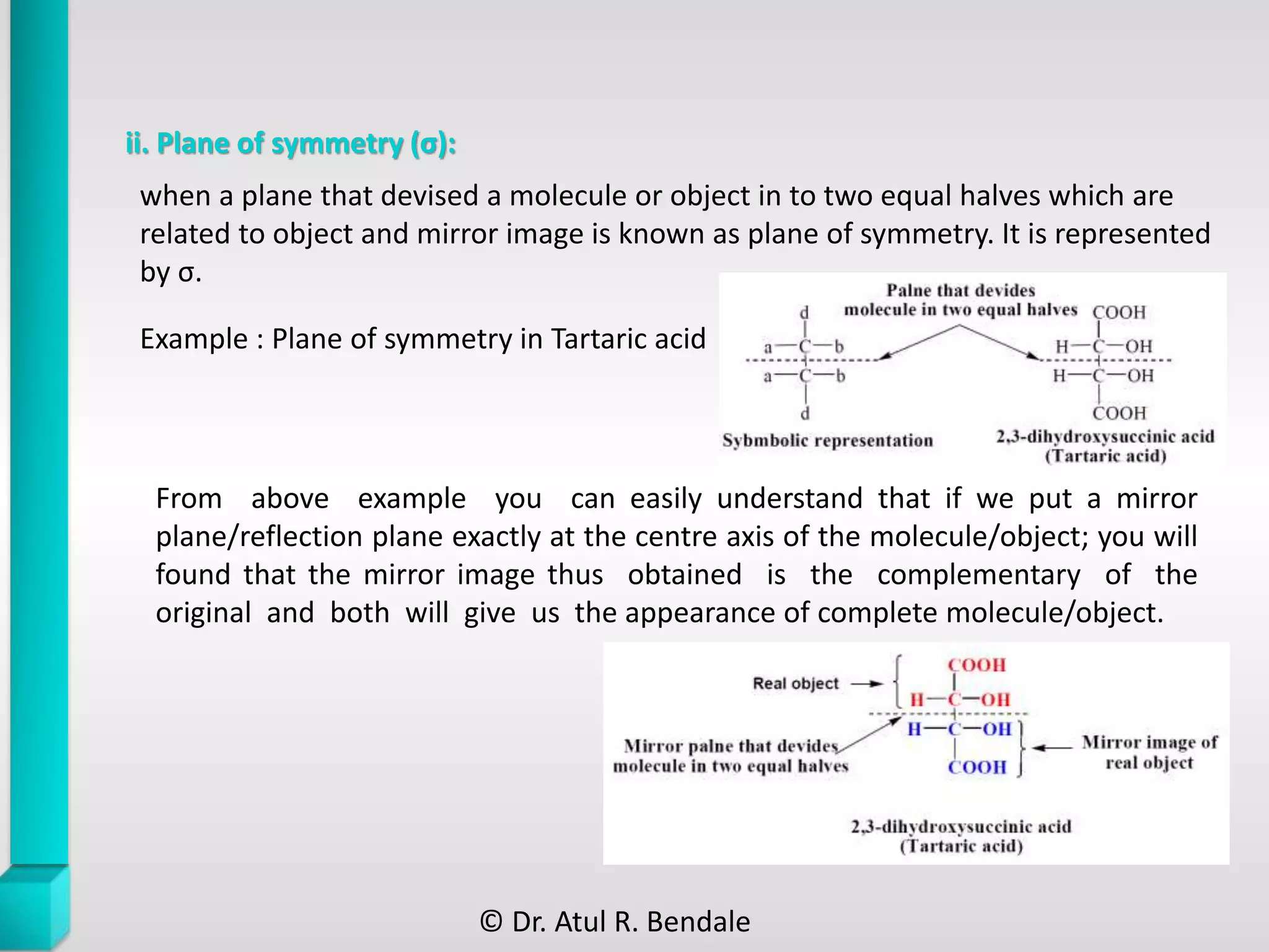 ii. Plane of symmetry (σ):
From above example you can easily understand that if we put a mirror
plane/reflection plane exactly at the centre axis of the molecule/object; you will
found that the mirror image thus obtained is the complementary of the
original and both will give us the appearance of complete molecule/object.
when a plane that devised a molecule or object in to two equal halves which are
related to object and mirror image is known as plane of symmetry. It is represented
by σ.
Example : Plane of symmetry in Tartaric acid
© Dr. Atul R. Bendale
 