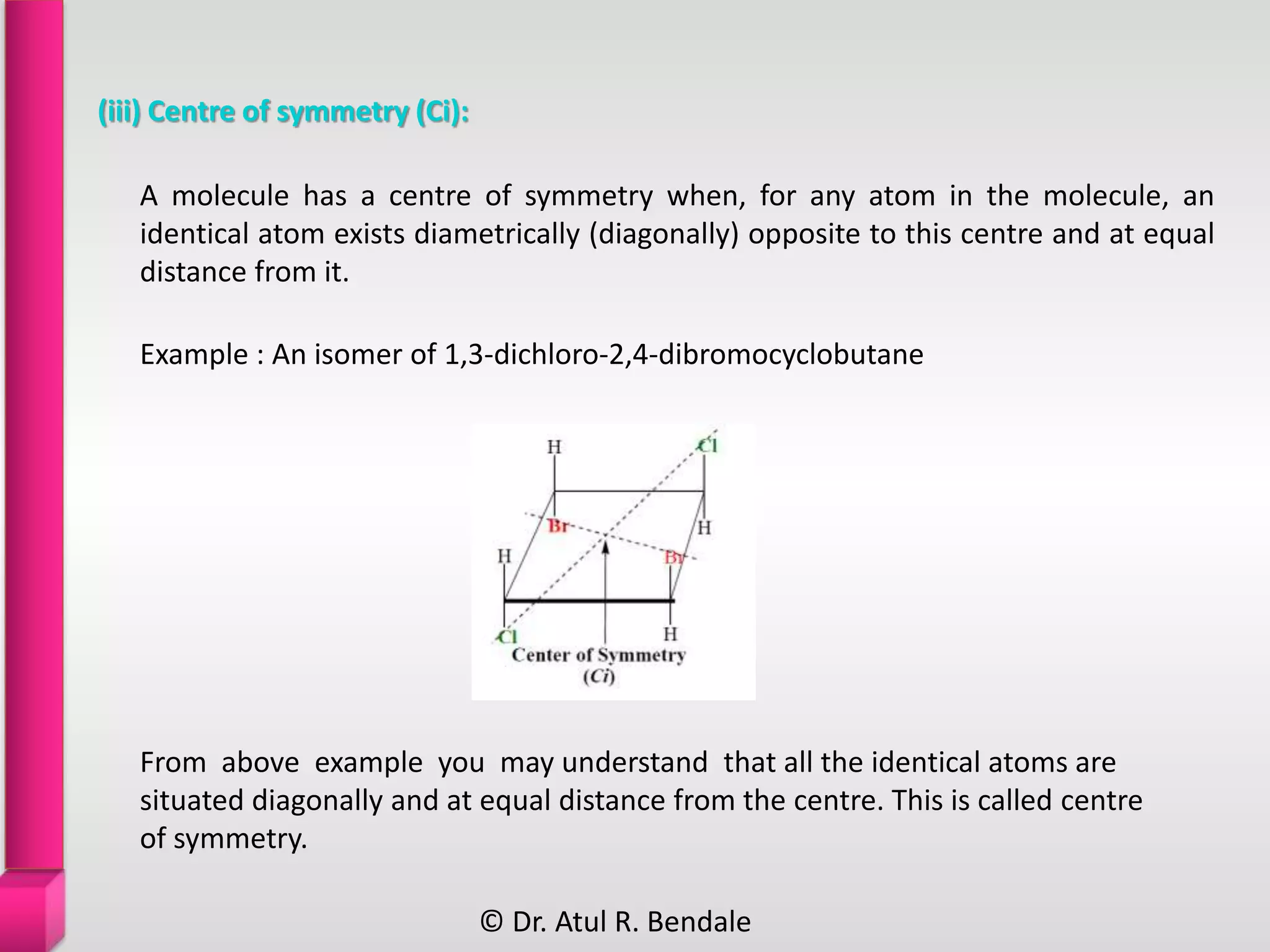 (iii) Centre of symmetry (Ci):
From above example you may understand that all the identical atoms are
situated diagonally and at equal distance from the centre. This is called centre
of symmetry.
A molecule has a centre of symmetry when, for any atom in the molecule, an
identical atom exists diametrically (diagonally) opposite to this centre and at equal
distance from it.
Example : An isomer of 1,3-dichloro-2,4-dibromocyclobutane
© Dr. Atul R. Bendale
 