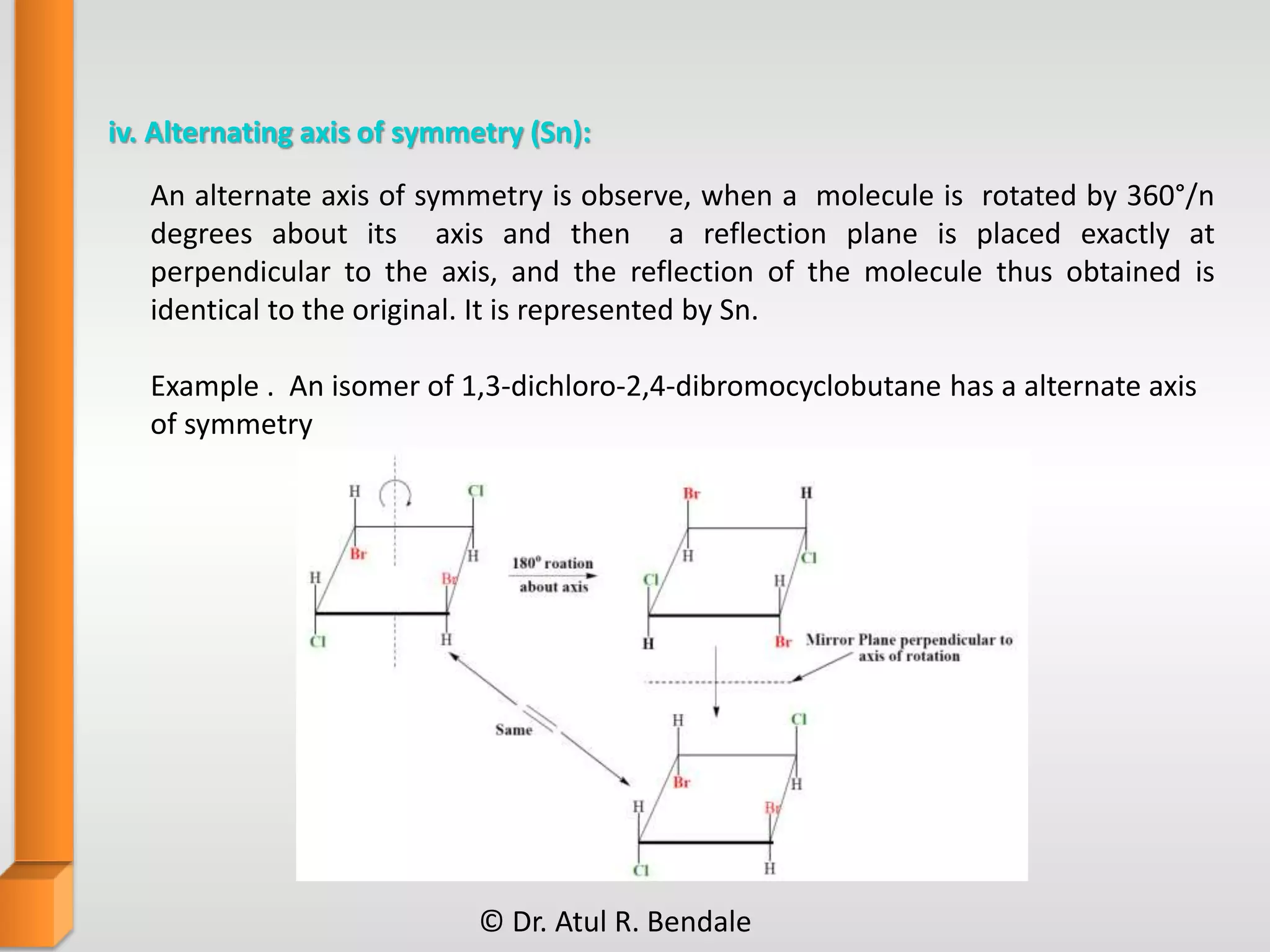 iv. Alternating axis of symmetry (Sn):
Example . An isomer of 1,3-dichloro-2,4-dibromocyclobutane has a alternate axis
of symmetry
An alternate axis of symmetry is observe, when a molecule is rotated by 360°/n
degrees about its axis and then a reflection plane is placed exactly at
perpendicular to the axis, and the reflection of the molecule thus obtained is
identical to the original. It is represented by Sn.
© Dr. Atul R. Bendale
 