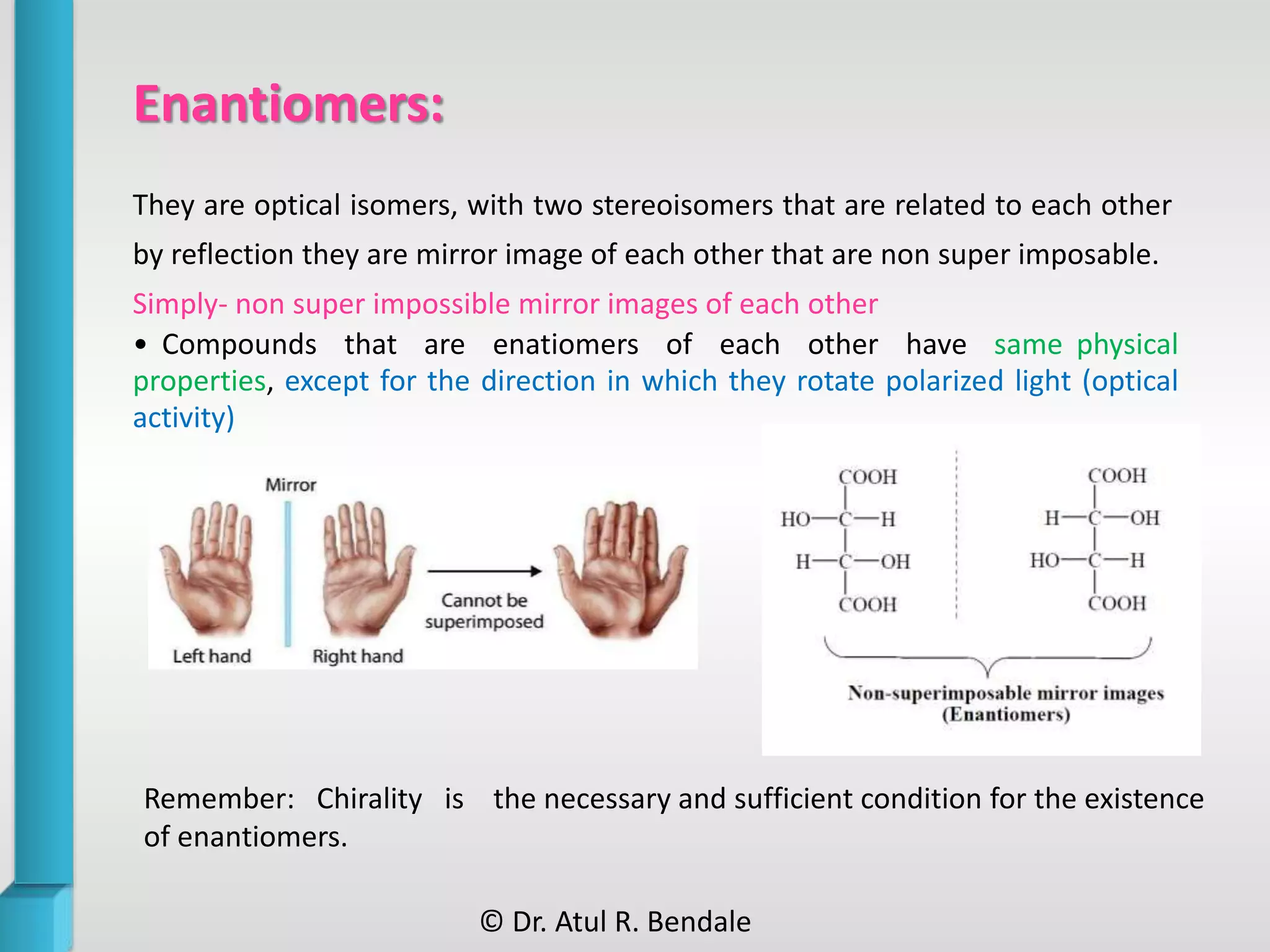 Enantiomers:
They are optical isomers, with two stereoisomers that are related to each other
by reflection they are mirror image of each other that are non super imposable.
Simply- non super impossible mirror images of each other
• Compounds that are enatiomers of each other have same physical
properties, except for the direction in which they rotate polarized light (optical
activity)
Remember: Chirality is the necessary and sufficient condition for the existence
of enantiomers.
© Dr. Atul R. Bendale
 