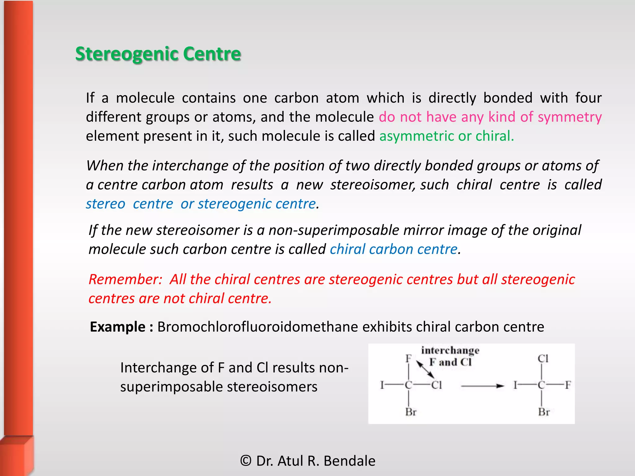 Stereogenic Centre
Interchange of F and Cl results non-
superimposable stereoisomers
If a molecule contains one carbon atom which is directly bonded with four
different groups or atoms, and the molecule do not have any kind of symmetry
element present in it, such molecule is called asymmetric or chiral.
When the interchange of the position of two directly bonded groups or atoms of
a centre carbon atom results a new stereoisomer, such chiral centre is called
stereo centre or stereogenic centre.
If the new stereoisomer is a non-superimposable mirror image of the original
molecule such carbon centre is called chiral carbon centre.
Remember: All the chiral centres are stereogenic centres but all stereogenic
centres are not chiral centre.
Example : Bromochlorofluoroidomethane exhibits chiral carbon centre
© Dr. Atul R. Bendale
 