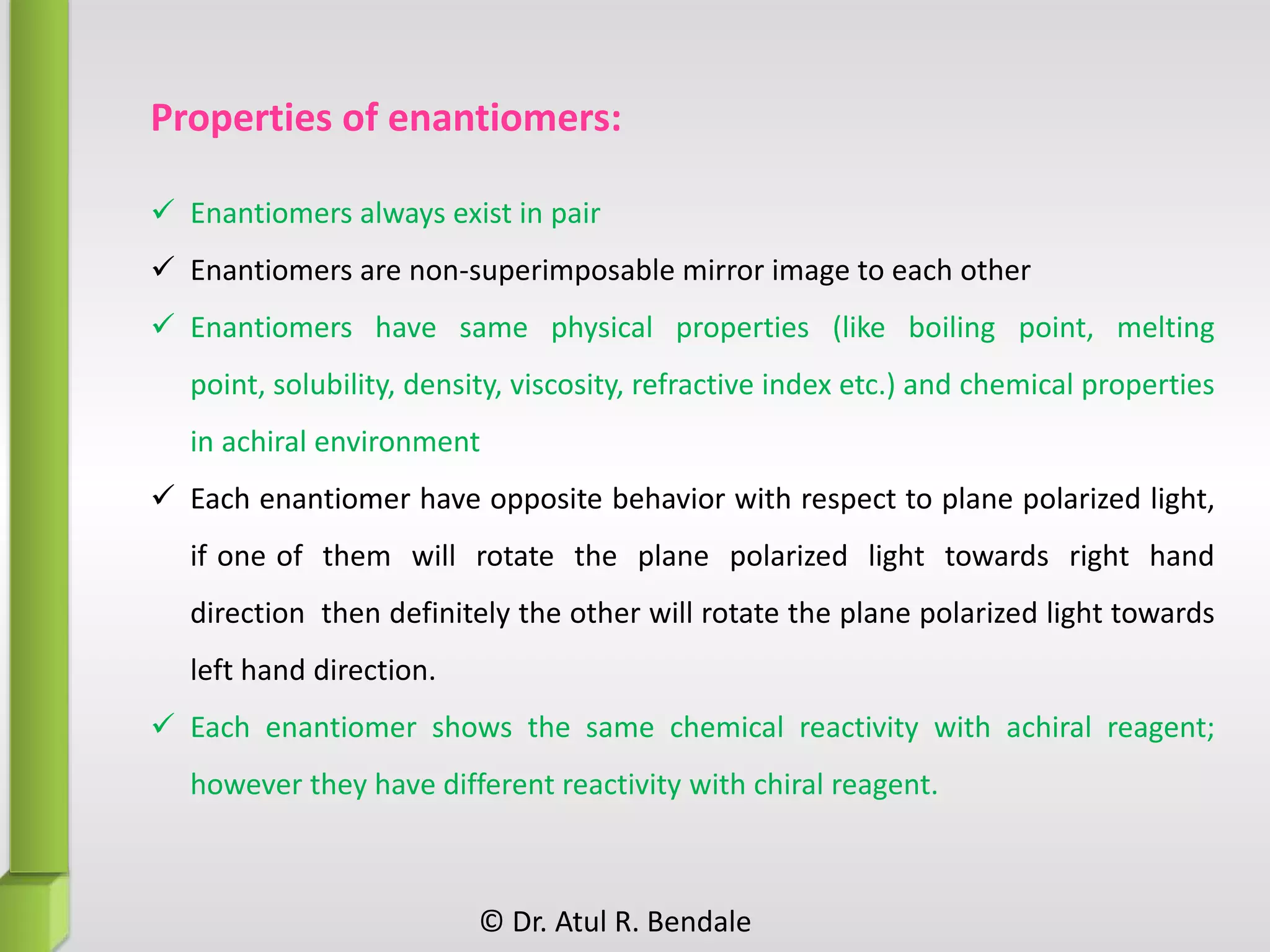 Properties of enantiomers:
 Enantiomers always exist in pair
 Enantiomers are non-superimposable mirror image to each other
 Enantiomers have same physical properties (like boiling point, melting
point, solubility, density, viscosity, refractive index etc.) and chemical properties
in achiral environment
 Each enantiomer have opposite behavior with respect to plane polarized light,
if one of them will rotate the plane polarized light towards right hand
direction then definitely the other will rotate the plane polarized light towards
left hand direction.
 Each enantiomer shows the same chemical reactivity with achiral reagent;
however they have different reactivity with chiral reagent.
© Dr. Atul R. Bendale
 