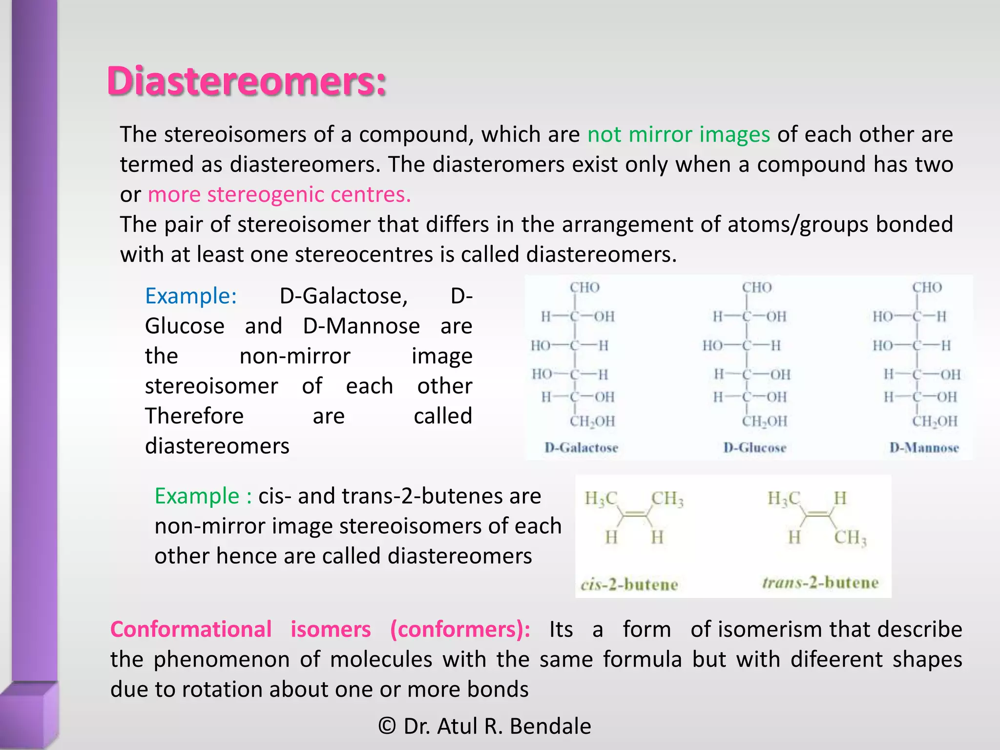 Diastereomers:
Conformational isomers (conformers): Its a form of isomerism that describe
the phenomenon of molecules with the same formula but with difeerent shapes
due to rotation about one or more bonds
Example : cis- and trans-2-butenes are
non-mirror image stereoisomers of each
other hence are called diastereomers
The stereoisomers of a compound, which are not mirror images of each other are
termed as diastereomers. The diasteromers exist only when a compound has two
or more stereogenic centres.
The pair of stereoisomer that differs in the arrangement of atoms/groups bonded
with at least one stereocentres is called diastereomers.
Example: D-Galactose, D-
Glucose and D-Mannose are
the non-mirror image
stereoisomer of each other
Therefore are called
diastereomers
© Dr. Atul R. Bendale
 