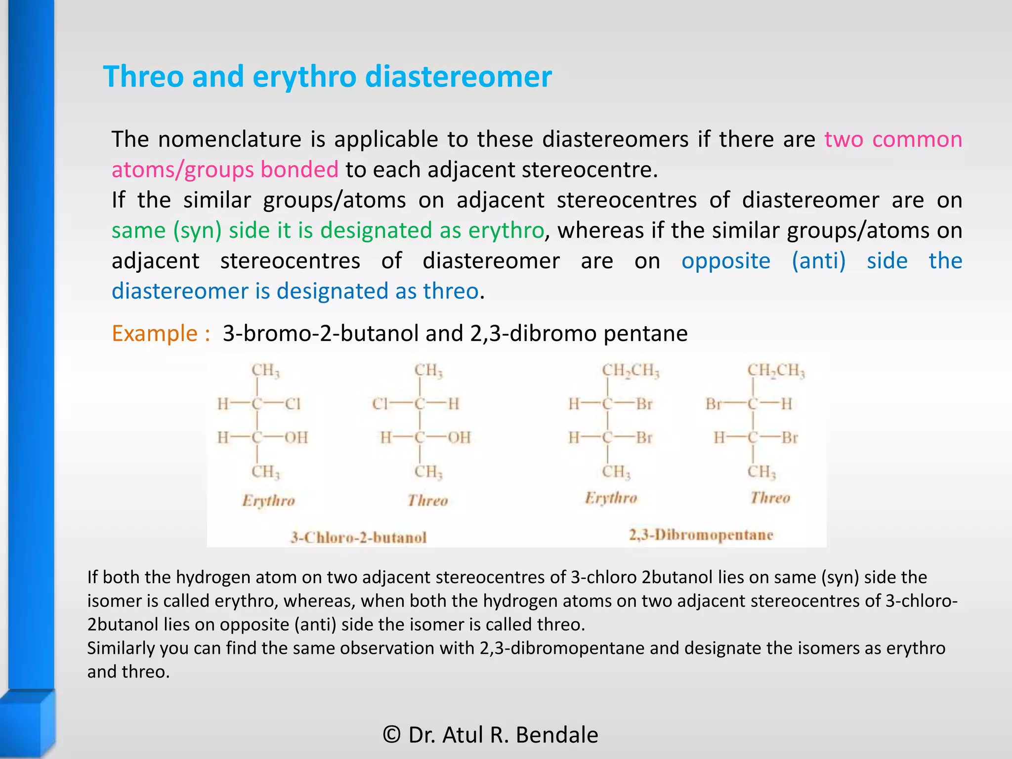 Threo and erythro diastereomer
Example : 3-bromo-2-butanol and 2,3-dibromo pentane
If both the hydrogen atom on two adjacent stereocentres of 3-chloro 2butanol lies on same (syn) side the
isomer is called erythro, whereas, when both the hydrogen atoms on two adjacent stereocentres of 3-chloro-
2butanol lies on opposite (anti) side the isomer is called threo.
Similarly you can find the same observation with 2,3-dibromopentane and designate the isomers as erythro
and threo.
The nomenclature is applicable to these diastereomers if there are two common
atoms/groups bonded to each adjacent stereocentre.
If the similar groups/atoms on adjacent stereocentres of diastereomer are on
same (syn) side it is designated as erythro, whereas if the similar groups/atoms on
adjacent stereocentres of diastereomer are on opposite (anti) side the
diastereomer is designated as threo.
© Dr. Atul R. Bendale
 