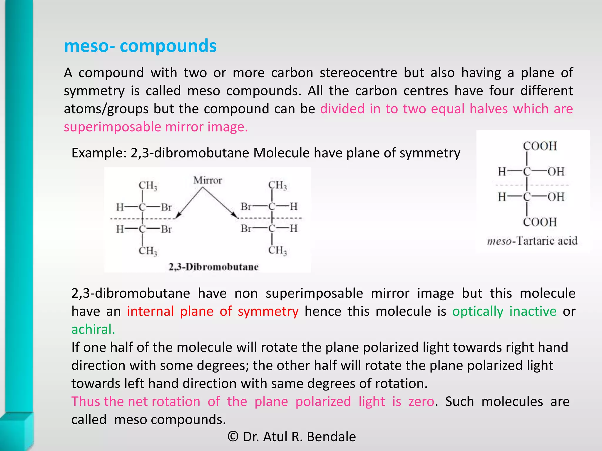 meso- compounds
2,3-dibromobutane have non superimposable mirror image but this molecule
have an internal plane of symmetry hence this molecule is optically inactive or
achiral.
If one half of the molecule will rotate the plane polarized light towards right hand
direction with some degrees; the other half will rotate the plane polarized light
towards left hand direction with same degrees of rotation.
Thus the net rotation of the plane polarized light is zero. Such molecules are
called meso compounds.
A compound with two or more carbon stereocentre but also having a plane of
symmetry is called meso compounds. All the carbon centres have four different
atoms/groups but the compound can be divided in to two equal halves which are
superimposable mirror image.
Example: 2,3-dibromobutane Molecule have plane of symmetry
© Dr. Atul R. Bendale
 