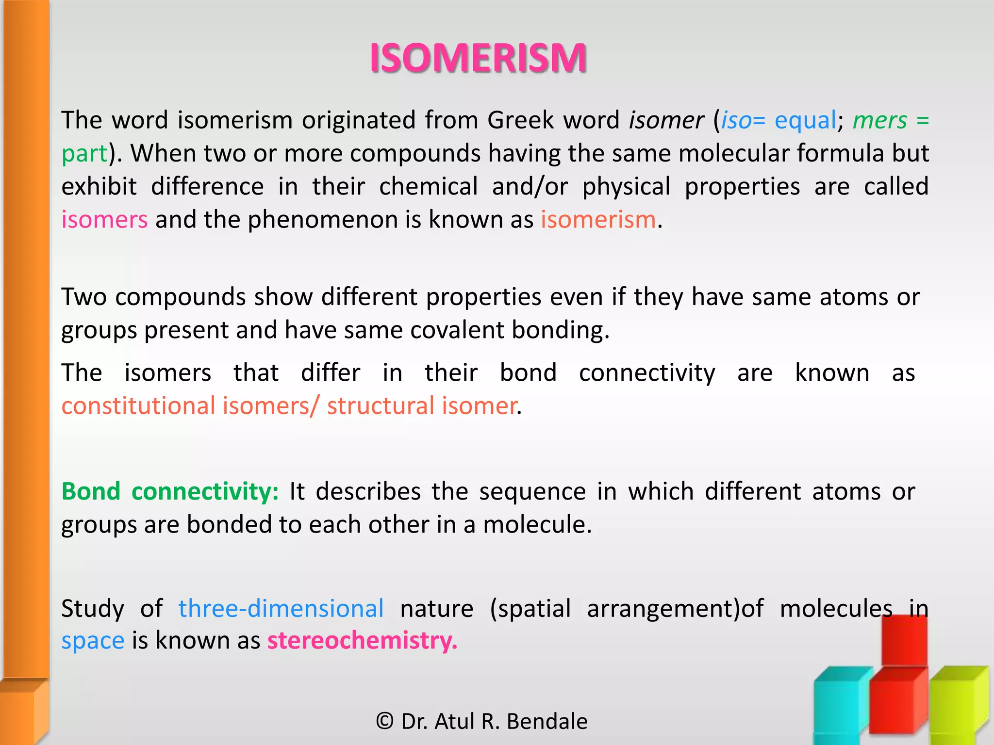 The word isomerism originated from Greek word isomer (iso= equal; mers =
part). When two or more compounds having the same molecular formula but
exhibit difference in their chemical and/or physical properties are called
isomers and the phenomenon is known as isomerism.
Two compounds show different properties even if they have same atoms or
groups present and have same covalent bonding.
The isomers that differ in their bond connectivity are known as
constitutional isomers/ structural isomer.
Bond connectivity: It describes the sequence in which different atoms or
groups are bonded to each other in a molecule.
Study of three-dimensional nature (spatial arrangement)of molecules in
space is known as stereochemistry.
ISOMERISM
© Dr. Atul R. Bendale
 