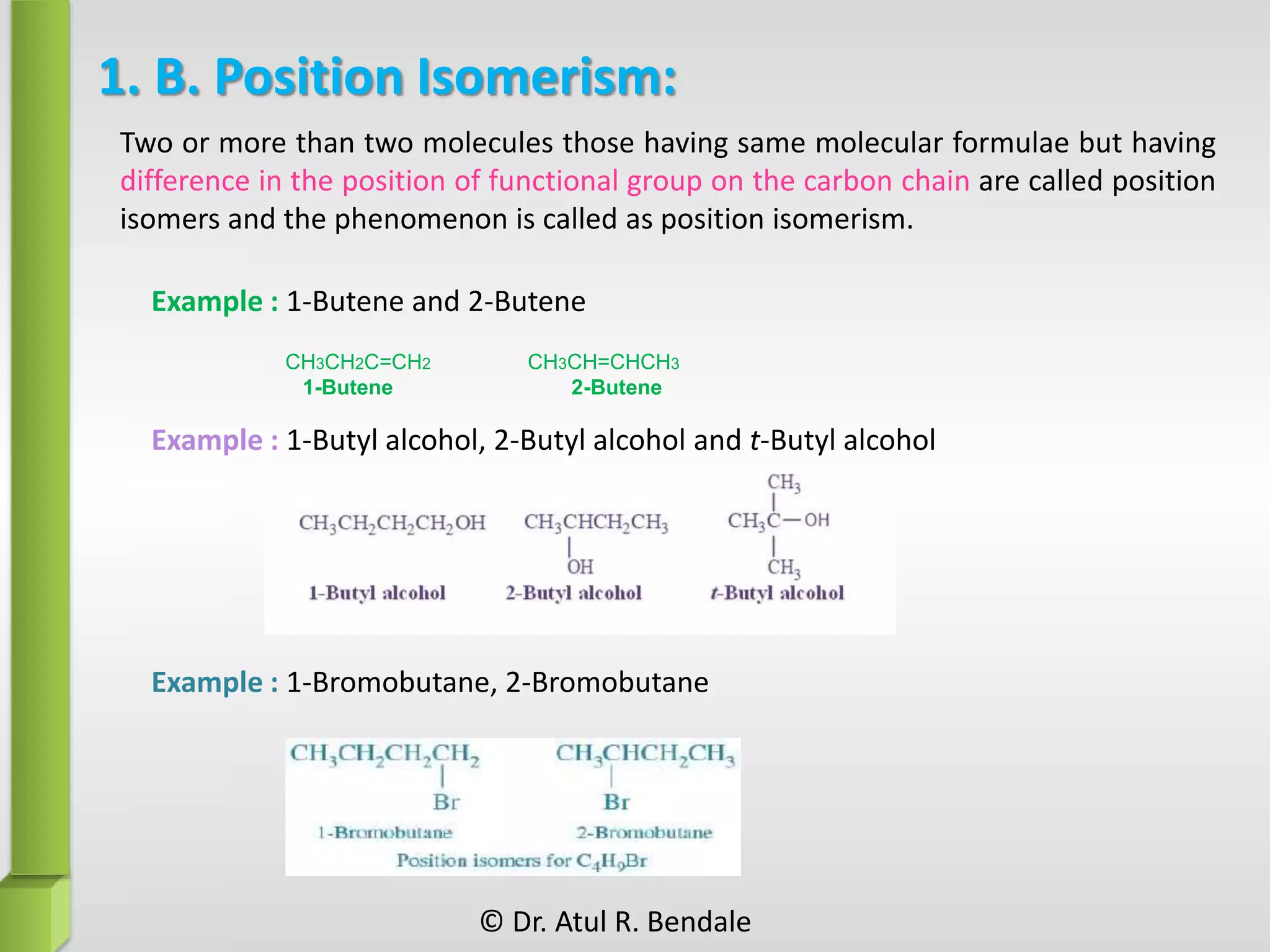 1. B. Position Isomerism:
Example : 1-Butene and 2-Butene
Example : 1-Butyl alcohol, 2-Butyl alcohol and t-Butyl alcohol
CH3CH2C=CH2 CH3CH=CHCH3
1-Butene 2-Butene
Example : 1-Bromobutane, 2-Bromobutane
Two or more than two molecules those having same molecular formulae but having
difference in the position of functional group on the carbon chain are called position
isomers and the phenomenon is called as position isomerism.
© Dr. Atul R. Bendale
 