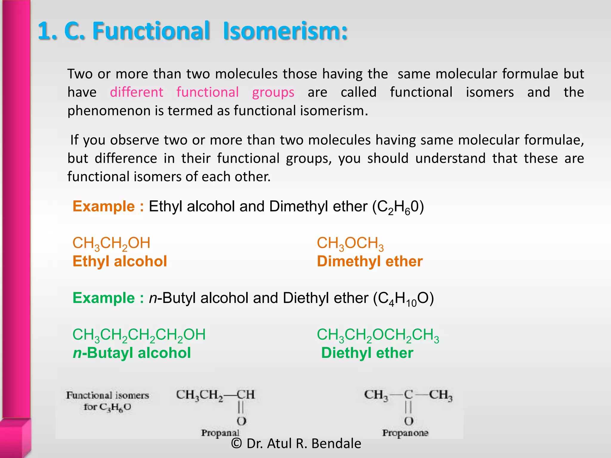 1. C. Functional Isomerism:
If you observe two or more than two molecules having same molecular formulae,
but difference in their functional groups, you should understand that these are
functional isomers of each other.
Two or more than two molecules those having the same molecular formulae but
have different functional groups are called functional isomers and the
phenomenon is termed as functional isomerism.
Example : Ethyl alcohol and Dimethyl ether (C2H60)
CH3CH2OH CH3OCH3
Ethyl alcohol Dimethyl ether
Example : n-Butyl alcohol and Diethyl ether (C4H10O)
CH3CH2CH2CH2OH CH3CH2OCH2CH3
n-Butayl alcohol Diethyl ether
© Dr. Atul R. Bendale
 