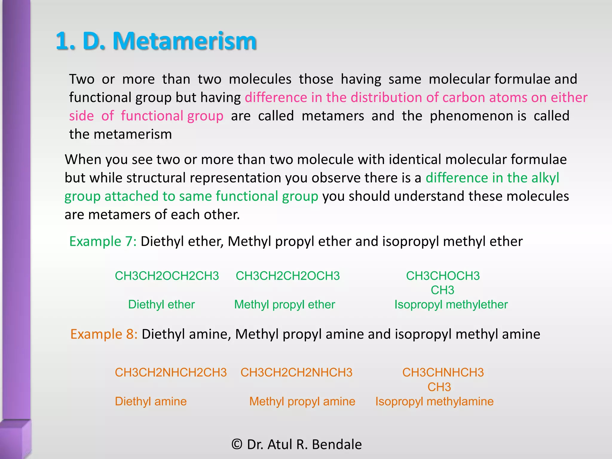 1. D. Metamerism
When you see two or more than two molecule with identical molecular formulae
but while structural representation you observe there is a difference in the alkyl
group attached to same functional group you should understand these molecules
are metamers of each other.
Example 7: Diethyl ether, Methyl propyl ether and isopropyl methyl ether
CH3CH2OCH2CH3 CH3CH2CH2OCH3 CH3CHOCH3
CH3
Diethyl ether Methyl propyl ether Isopropyl methylether
Example 8: Diethyl amine, Methyl propyl amine and isopropyl methyl amine
CH3CH2NHCH2CH3 CH3CH2CH2NHCH3 CH3CHNHCH3
CH3
Diethyl amine Methyl propyl amine Isopropyl methylamine
Two or more than two molecules those having same molecular formulae and
functional group but having difference in the distribution of carbon atoms on either
side of functional group are called metamers and the phenomenon is called
the metamerism
© Dr. Atul R. Bendale
 