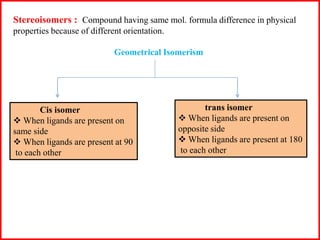 Stereoisomers : Compound having same mol. formula difference in physical
properties because of different orientation.
Geometrical Isomerism
Cis isomer
 When ligands are present on
same side
 When ligands are present at 90
to each other
trans isomer
 When ligands are present on
opposite side
 When ligands are present at 180
to each other
 