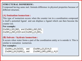STRUCTURAL ISOMERISM :
Compound having same mol. formula difference in physical properties because of
different structure.
(A) Ionisation isomerism :
This type of isomerism occurs when the counter ion in a coordination compound
is itself a potential ligand and can displace a ligand which can then become the
counter ion.
For example:
(B) Solvate / hydrate isomerism :
It occurs when water forms a part of the coordination entity or is outside it. This is
similar to ionisation isomerism.
For examples:
 
