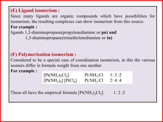 (E) Ligand isomerism :
Since many ligands are organic compounds which have possibilities for
isomerism, the resulting complexes can show isomerism from this source.
For example :
ligands 1,2-diaminopropane(propylenediamine or pn) and
1,3-diaminopropane(trimethylenediamine or tn)
(F) Polymerisation isomerism :
Considered to be a special case of coordination isomerism, in this the various
isomers differ in formula weight from one another
For example :
These all have the empirical formula [Pt(NH3)2Cl2] 1: 2 :2
[Pt(NH3)2Cl2] Pt:NH3:Cl 1: 2 :2
[Pt(NH3)4] [PtCl4] Pt:NH3:Cl 2: 4 :4
 