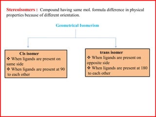 Stereoisomers : Compound having same mol. formula difference in physical
properties because of different orientation.
Geometrical Isomerism
Cis isomer
 When ligands are present on
same side
 When ligands are present at 90
to each other
trans isomer
 When ligands are present on
opposite side
 When ligands are present at 180
to each other
 