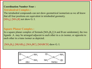 Coordination Number Four :
Tetrahedral Complex :
The tetrahedral compounds can not show geometrical isomerism as we all know
that all four positions are equivalent in tetrahedral geometry.
[MA4], [MA3B] not show G. I.
Square Planar Complex :
In a square planar complex of formula [MA2B2] [A and B are unidentate], the two
ligands .A. may be arranged adjacent to each other in a cis isomer, or opposite to
each other in a trans isomer as depicted.
[MA2B2], [M(AB)2], [MA2BC], [MABCD] show G. I.
 