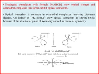 • Tetrahedral complexes with formula [MABCD] show optical isomers and
octahedral complexes (cis form) exhibit optical isomerism.
• Optical isomerism is common in octahedral complexes involving didentate
ligands. Cis-isomer of [PtCl2(en)2]2+ show optical isomerism as shown below
because of the absence of plane of symmetry as well as centre of symmetry.
 
