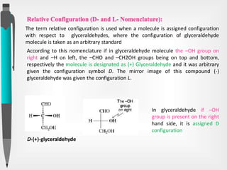 Relative Configuration (D- and L- Nomenclature):
According to this nomenclature if in glyceraldehyde molecule the –OH group on
right and –H on left, the –CHO and –CH2OH groups being on top and bottom,
respectively the molecule is designated as (+) Glyceraldehyde and it was arbitrary
given the configuration symbol D. The mirror image of this compound (-)
glyceraldehyde was given the configuration L.
D-(+)-glyceraldehyde
In glyceraldehyde if –OH
group is present on the right
hand side, it is assigned D
configuration
The term relative configuration is used when a molecule is assigned configuration
with respect to glyceraldehydes, where the configuration of glyceraldehyde
molecule is taken as an arbitrary standard
 