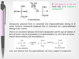 If –OH group is on the left
hand side, it is assigned L
configuration
Compounds prepared from or converted into D-glyceraldehydes belong to D-
series. Similarly, compounds prepared from or converted into L-glyceraldehydes
belong to the L-series.
Lactic acid obtained from D-(+)-glyceraldehyde and hence assigned D configuration
There is no correlation between the D and L designation and the sign of rotation. D
form of isomer may be levorotatory (-) or dextrorotatory (+), and L form of isomer
may be dextrorotatory (+)or levorotatory (-).
 